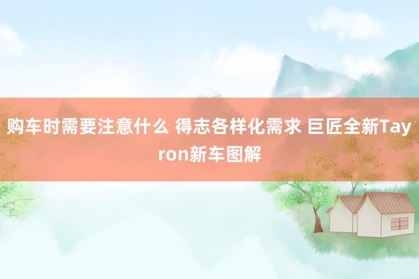 购车时需要注意什么 得志各样化需求 巨匠全新Tayron新车图解