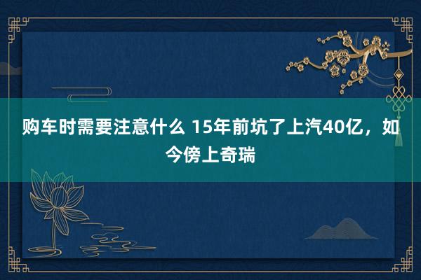 购车时需要注意什么 15年前坑了上汽40亿，如今傍上奇瑞