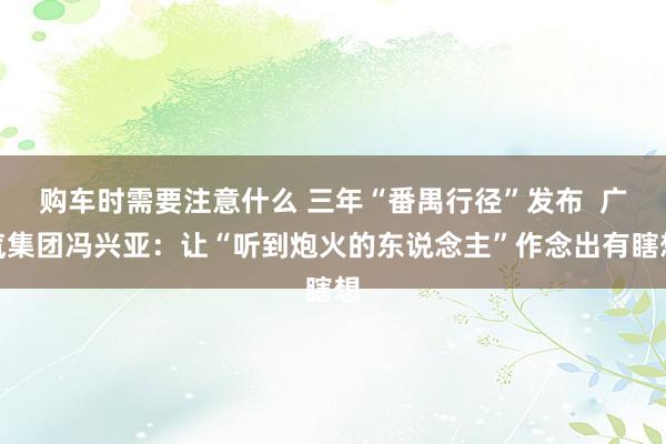 购车时需要注意什么 三年“番禺行径”发布  广汽集团冯兴亚：让“听到炮火的东说念主”作念出有瞎想