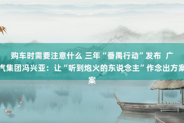 购车时需要注意什么 三年“番禺行动”发布  广汽集团冯兴亚：让“听到炮火的东说念主”作念出方案