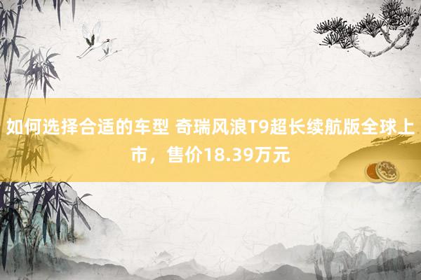 如何选择合适的车型 奇瑞风浪T9超长续航版全球上市，售价18.39万元