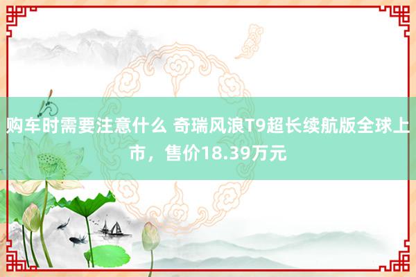 购车时需要注意什么 奇瑞风浪T9超长续航版全球上市，售价18.39万元