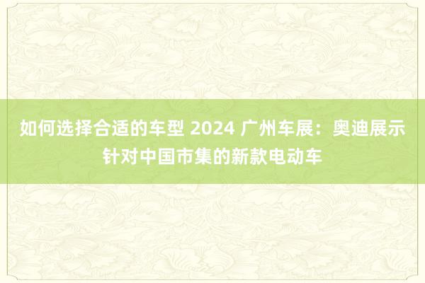 如何选择合适的车型 2024 广州车展：奥迪展示针对中国市集的新款电动车