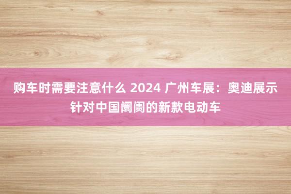 购车时需要注意什么 2024 广州车展：奥迪展示针对中国阛阓的新款电动车