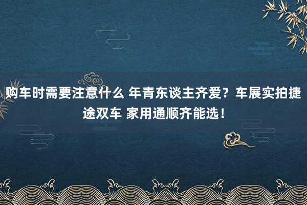 购车时需要注意什么 年青东谈主齐爱？车展实拍捷途双车 家用通顺齐能选！