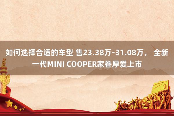 如何选择合适的车型 售23.38万-31.08万， 全新一代MINI COOPER家眷厚爱上市