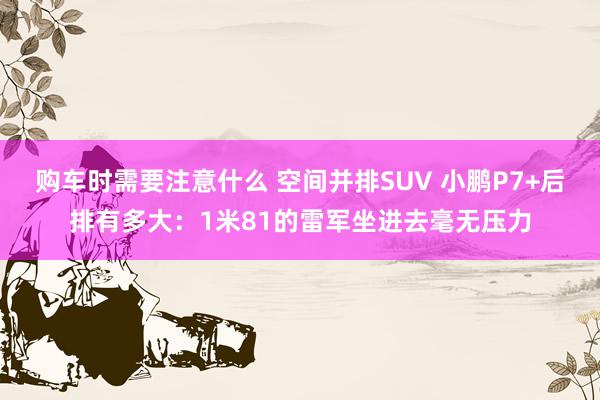 购车时需要注意什么 空间并排SUV 小鹏P7+后排有多大：1米81的雷军坐进去毫无压力