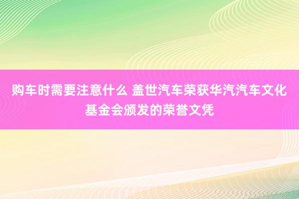 购车时需要注意什么 盖世汽车荣获华汽汽车文化基金会颁发的荣誉文凭