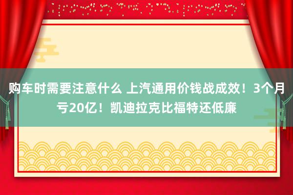 购车时需要注意什么 上汽通用价钱战成效！3个月亏20亿！凯迪拉克比福特还低廉