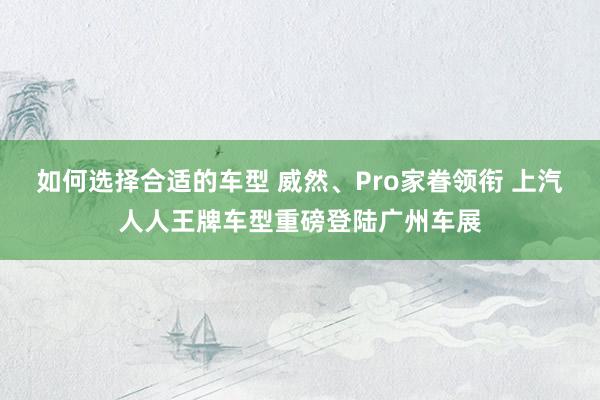 如何选择合适的车型 威然、Pro家眷领衔 上汽人人王牌车型重磅登陆广州车展