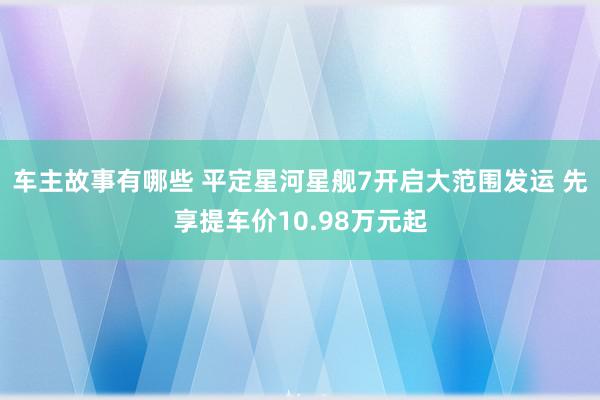 车主故事有哪些 平定星河星舰7开启大范围发运 先享提车价10.98万元起