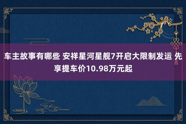 车主故事有哪些 安祥星河星舰7开启大限制发运 先享提车价10.98万元起