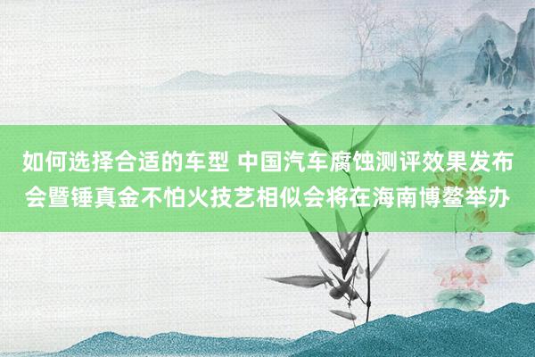 如何选择合适的车型 中国汽车腐蚀测评效果发布会暨锤真金不怕火技艺相似会将在海南博鳌举办