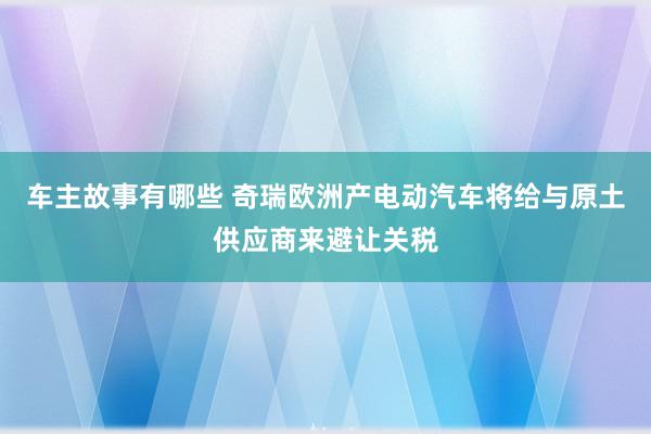 车主故事有哪些 奇瑞欧洲产电动汽车将给与原土供应商来避让关税