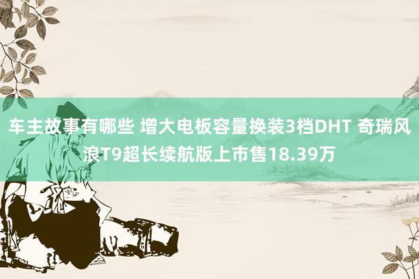 车主故事有哪些 增大电板容量换装3档DHT 奇瑞风浪T9超长续航版上市售18.39万