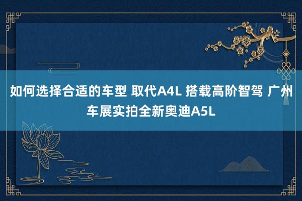 如何选择合适的车型 取代A4L 搭载高阶智驾 广州车展实拍全新奥迪A5L